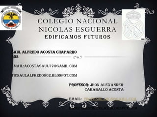 COLEGIO NACIONAL
NICOLAS ESGUERRA
EDIFICAMOS FUTUROS
SAUL ALFREDO ACOSTA CHAPARRO
802

EMAIL:ACOSTASAUL77@GAMIL.COM
TICSAULALFREDO802.BLOSPOT.COM
PROFESOR: Jhon alexander
Caraballo acosta
EMAIL: Profesor.jhon@gamil.com
BLOG: teknonicolas.blogspot.com

 