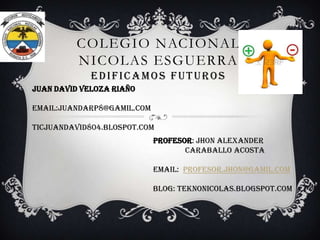COLEGIO NACIONAL
NICOLAS ESGUERRA
EDIFICAMOS FUTUROS
JUAN DAVID VELOZA RIAÑO
EMAIL:JUANDARP8@GAMIL.COM
TICJUANDAVID804.BLOSPOT.COM
PROFESOR: Jhon alexander
Caraballo acosta
EMAIL: Profesor.jhon@gamil.com
BLOG: teknonicolas.blogspot.com

 