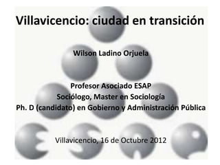 Villavicencio: ciudad en transición

                Wilson Ladino Orjuela


                Profesor Asociado ESAP
            Sociólogo, Master en Sociología
Ph. D (candidato) en Gobierno y Administración Pública


           Villavicencio, 16 de Octubre 2012
 