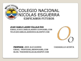 COLEGIO NACIONAL
NICOLAS ESGUERRA
EDIFICAMOS FUTUROS

JUAN CAMILO LADINO VALLEJO 802
EMAIL:JUAN.CAMILOLADINO123@GAMIL.COM
TICJUANCAMILOLADINO802.BLOSPOT.COM

PROFESOR: Jhon alexander
EMAIL: Profesor.jhon@gamil.com
BLOG: teknonicolas.blogspot.com

Caraballo acosta

 