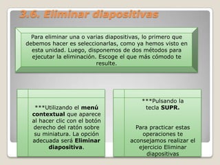 3.6. Eliminar diapositivas
Para eliminar una o varias diapositivas, lo primero que
debemos hacer es seleccionarlas, como ya hemos visto en
esta unidad. Luego, disponemos de dos métodos para
ejecutar la eliminación. Escoge el que más cómodo te
resulte.

***Utilizando el menú
contextual que aparece
al hacer clic con el botón
derecho del ratón sobre
su miniatura. La opción
adecuada será Eliminar
diapositiva.

***Pulsando la
tecla SUPR.

Para practicar estas
operaciones te
aconsejamos realizar el
ejercicio Eliminar
diapositivas

 
