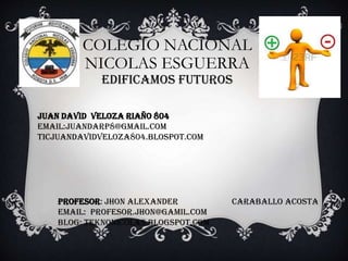 COLEGIO NACIONAL
NICOLAS ESGUERRA
EDIFICAMOS FUTUROS

JUAN DAVID VELOZA RIAÑO 804
EMAIL:JUANDARP8@GMAIL.COM
TICJUANDAVIDVELOZA804.BLOSPOT.COM

PROFESOR: Jhon alexander
EMAIL: Profesor.jhon@gamil.com
BLOG: teknonicolas.blogspot.com

Caraballo acosta

 