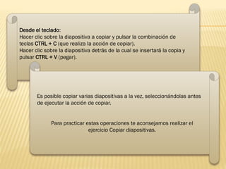 Desde el teclado:
Hacer clic sobre la diapositiva a copiar y pulsar la combinación de
teclas CTRL + C (que realiza la acción de copiar).
Hacer clic sobre la diapositiva detrás de la cual se insertará la copia y
pulsar CTRL + V (pegar).
Es posible copiar varias diapositivas a la vez, seleccionándolas antes
de ejecutar la acción de copiar.
Para practicar estas operaciones te aconsejamos realizar el
ejercicio Copiar diapositivas.
 
