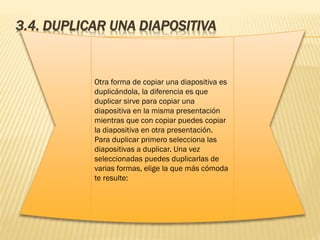 3.4. DUPLICAR UNA DIAPOSITIVA
Otra forma de copiar una diapositiva es
duplicándola, la diferencia es que
duplicar sirve para copiar una
diapositiva en la misma presentación
mientras que con copiar puedes copiar
la diapositiva en otra presentación.
Para duplicar primero selecciona las
diapositivas a duplicar. Una vez
seleccionadas puedes duplicarlas de
varias formas, elige la que más cómoda
te resulte:
 