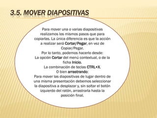 3.5. MOVER DIAPOSITIVAS
Para mover una o varias diapositivas
realizamos los mismos pasos que para
copiarlas. La única diferencia es que la acción
a realizar será Cortar/Pegar, en vez de
Copiar/Pegar.
Por lo tanto, podemos hacerlo desde:
La opción Cortar del menú contextual, o de la
ficha Inicio.
La combinación de teclas CTRL+X.
O bien arrastrando:
Para mover las diapositivas de lugar dentro de
una misma presentación debemos seleccionar
la diapositiva a desplazar y, sin soltar el botón
izquierdo del ratón, arrastrarla hasta la
posición final.
 