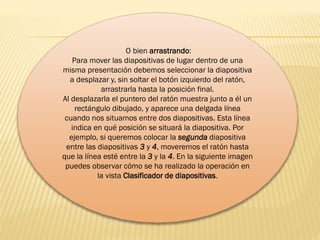 O bien arrastrando:
Para mover las diapositivas de lugar dentro de una
misma presentación debemos seleccionar la diapositiva
a desplazar y, sin soltar el botón izquierdo del ratón,
arrastrarla hasta la posición final.
Al desplazarla el puntero del ratón muestra junto a él un
rectángulo dibujado, y aparece una delgada línea
cuando nos situamos entre dos diapositivas. Esta línea
indica en qué posición se situará la diapositiva. Por
ejemplo, si queremos colocar la segunda diapositiva
entre las diapositivas 3 y 4, moveremos el ratón hasta
que la línea esté entre la 3 y la 4. En la siguiente imagen
puedes observar cómo se ha realizado la operación en
la vista Clasificador de diapositivas.
 