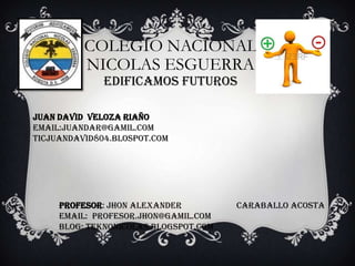 COLEGIO NACIONAL
NICOLAS ESGUERRA
EDIFICAMOS FUTUROS

JUAN DAVID VELOZA RIAÑO
EMAIL:JUANDAR@GAMIL.COM
TICJUANDAVID804.BLOSPOT.COM

PROFESOR: Jhon alexander
EMAIL: Profesor.jhon@gamil.com
BLOG: teknonicolas.blogspot.com

Caraballo acosta

 