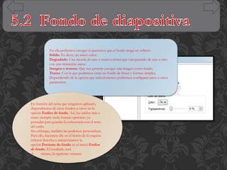 En ella podremos escoger si queremos que el fondo tenga un relleno:
Sólido: Es decir, un único color.
Degradado: Una mezcla de uno o varios colores que van pasando de uno a otro
con una transición suave.
Imagen o textura: Que nos permite escoger una imagen como fondo.
Trama: Con la que podremos crear un fondo de líneas y formas simples.
Dependiendo de la opción que seleccionemos podremos configurar unos u otros
parámetros.

En función del tema que tengamos aplicado,
dispondremos de unos fondos u otros en la
opción Estilos de fondo. Así, los estilos más a
mano siempre serán buenas opciones, ya
pensadas para guardar la coherencia con el resto
del estilo.
Sin embargo, también las podemos personalizar.
Para ello, hacemos clic en el botón de la esquina
inferior derecha o seleccionamos la
opción Formato de fondo en el menú Estilos
de fondo. El resultado será
el
mismo, la siguiente ventana:

 