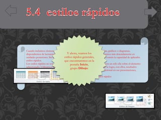 Cuando incluimos elementos en nuestras diapositivas, como pueden ser tablas, gráficos o diagramas,
Y para personalizarlos.
dispondremos de herramientas específicasahora, veamos los Estas las veremos más detenidamente en
estilos rápidos generales,
unidades posteriores. Sin embargo, normalmente todos los objetos tienen en común la capacidad de aplicarles
estilos rápidos.
que encontraremos en la
Los estilos rápidos no son más que un conjunto de formatos que se aplican con un sólo clic sobre el elemento
pestaña Inicio,
seleccionado. Utilizarnos nos puede ahorrar mucho tiempo y lo cierto es que se logra, con ellos, resultados
grupo Dibujo:
espectaculares. Gracias a ellos cualquier persona puede lograr un efecto profesional en sus presentaciones,
aunque no tenga apenas experiencia en el empleo de PowerPoint.
Para practicar estas operaciones te aconsejamos realizar el ejercicio Estilos rápidos

 