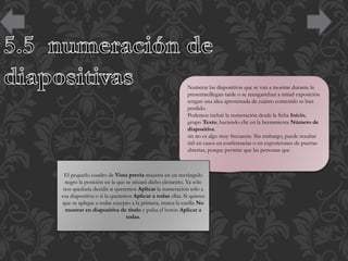 Numerar las diapositivas que se van a mostrar durante la
presentacillegan tarde o se reenganchan a mitad exposición
tengan una idea aproximada de cuánto contenido se han
perdido.
Podemos incluir la numeración desde la ficha Inicio,
grupo Texto, haciendo clic en la herramienta Número de
diapositiva.
ón no es algo muy frecuente. Sin embargo, puede resultar
útil en casos en conferencias o en exposiciones de puertas
abiertas, porque permite que las personas que

El pequeño cuadro de Vista previa muestra en un rectángulo
negro la posición en la que se situará dicho elemento. Ya sólo
nos quedaría decidir si queremos Aplicar la numeración sólo a
esa diapositiva o si la queremos Aplicar a todas ellas. Si quieres
que se aplique a todas excepto a la primera, marca la casilla No
mostrar en diapositiva de título y pulsa el botón Aplicar a
todas.

 