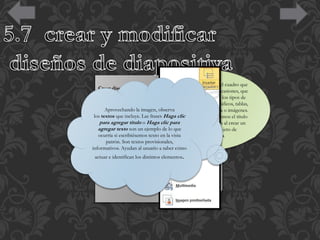 La opción Contenido es el cuadro que
Crear diseño
ya hemos visto en varias ocasiones, que
Si creamos un diseño podremos escogerlo al insertar
incluye botones de todos los tipos de
nuevas diapositivas en nuestra presentación.
objeto: texto, imágenes, gráficos, tablas,
Para hacerlo, pulsaremos el botón
Aprovechando la imagen, observa
SmartArt, clips multimedia o imágenes.
los textos que incluye. Las frases Hagael ejemplo siguiente vemos el título
En clic
Insertar diseño en laoficha Patrónparadiapositivas. Ten
de
para agregar título Haga clic que se inserta por defecto al crear un
presente que, son un ejemplo de lo que
agregar textoal igual que al crear nuevas diapositivas,yse objeto de
nuevo diseño un
insertará tras aquella quetexto seleccionada. Excepto si se
ocurría si escribiésemos esté en la vista
tipo Contenido.
encuentra seleccionadaprovisionales, principal, ya que en
patrón. Son textos la diapositiva
ese caso se insertará usuario a saber cómo
informativos. Ayudan alen último lugar, tras el resto de
diseños. Otra forma de escoger la posición en que ha de
actuar e identifican los distintos elementos. Se dibujará
insertarse es hacer clic entre dos diapositivas.
una línea entre ellas y ahí será donde se incluya. El orden
no tiene especial relevancia, pero será el que se tome en el
menú Nueva diapositiva luego, en la vista normal.

 