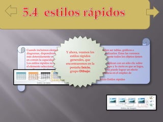 Cuando incluimos elementos en nuestras diapositivas, como pueden ser tablas, gráficos o
diagramas, dispondremos de herramientas específicas para personalizarlos. Estas las veremos
más detenidamente en unidades posteriores. Sin embargo, normalmente todos los objetos tienen
en común la capacidad de aplicarles estilos rápidos.
Los estilos rápidos no son más que un conjunto de formatos que se aplican con un sólo clic sobre
el elemento seleccionado. Utilizarnos nos puede ahorrar mucho tiempo y lo cierto es que se logra,
con ellos, resultados espectaculares. Gracias a ellos cualquier persona puede lograr un efecto
profesional en sus presentaciones, aunque no tenga apenas experiencia en el empleo de
PowerPoint.
Para practicar estas operaciones te aconsejamos realizar el ejercicio Estilos rápidos
Y ahora, veamos los
estilos rápidos
generales, que
encontraremos en la
pestaña Inicio,
grupo Dibujo:
 