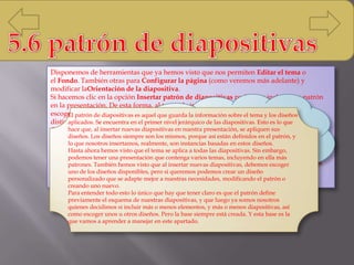 Disponemos de herramientas que ya hemos visto que nos permiten Editar el tema o
el Fondo. También otras para Configurar la página (como veremos más adelante) y
modificar laOrientación de la diapositiva.
Si hacemos clic en la opción Insertar patrón de diapositivas podremos incluir otro patrón
en la presentación. De esta forma, al tratar de insertar nuevas diapositivas, podremos
escoger entre los diseños de ambos patrones, pudiendo así escoger entre dos temas
distintos, por ejemplo.
Otras opciones interesantes de el grupo Editar patrón son Eliminar, que permite eliminar
diseños, y Conservar, que permite que el patrón se mantenga en la presentación a pesar de
que no haya ninguna diapositiva basada en él.
Si cerramos la vista patrón con el correspondiente botón, volveremos a visualizar la cinta
normalmente y se mostrará la vista que estábamos utilizando anteriormente. Volveremos
pues a ver el contenido de nuestra presentación.
En las miniaturas de la zona de la izquierda
apreciaremos claramente cómo la primera
diapositiva representa al propio patrón. En ella
podremos modificar el estilo y formato de los
elementos comunes a todas las diapositivas. Por
ejemplo, los textos que aparecerán en todas las
diapositivas del tema en sus distintos niveles o
los gráficos de fondo que enmarcan el contenido,
como en el caso del contorno oscuro de la
imagen.
El patrón de diapositivas es aquel que guarda la información sobre el tema y los diseños
aplicados. Se encuentra en el primer nivel jerárquico de las diapositivas. Esto es lo que
hace que, al insertar nuevas diapositivas en nuestra presentación, se apliquen sus
diseños. Los diseños siempre son los mismos, porque así están definidos en el patrón, y
lo que nosotros insertamos, realmente, son instancias basadas en estos diseños.
Hasta ahora hemos visto que el tema se aplica a todas las diapositivas. Sin embargo,
podemos tener una presentación que contenga varios temas, incluyendo en ella más
patrones. También hemos visto que al insertar nuevas diapositivas, debemos escoger
uno de los diseños disponibles, pero si queremos podemos crear un diseño
personalizado que se adapte mejor a nuestras necesidades, modificando el patrón o
creando uno nuevo.
Para entender todo esto lo único que hay que tener claro es que el patrón define
previamente el esquema de nuestras diapositivas, y que luego ya somos nosotros
quienes decidimos si incluir más o menos elementos, y más o menos diapositivas, así
como escoger unos u otros diseños. Pero la base siempre está creada. Y esta base es la
que vamos a aprender a manejar en este apartado.
 