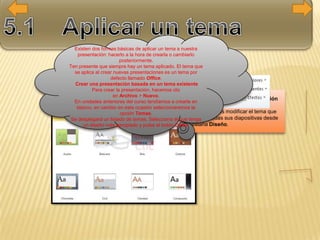 Cambiar el tema de una presentación
Si ya teníamos la presentación
creada, podemos modificar el tema que
se aplica a todas sus diapositivas desde
la pestaña Diseño.
Existen dos formas básicas de aplicar un tema a nuestra
presentación: hacerlo a la hora de crearla o cambiarlo
posteriormente.
Ten presente que siempre hay un tema aplicado. El tema que
se aplica al crear nuevas presentaciones es un tema por
defecto llamado Office.
Crear una presentación basada en un tema existente
Para crear la presentación, hacemos clic
en Archivo > Nuevo.
En unidades anteriores del curso tendíamos a crearla en
blanco, en cambio en esta ocasión seleccionaremos la
opción Temas.
Se desplegará un listado de temas. Selecciona el que tenga
un diseño más apropiado y pulsa el botón Crear.
 