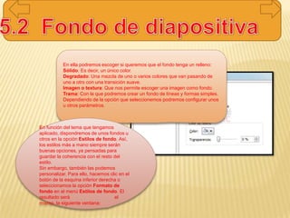 En ella podremos escoger si queremos que el fondo tenga un relleno:
Sólido: Es decir, un único color.
Degradado: Una mezcla de uno o varios colores que van pasando de
uno a otro con una transición suave.
Imagen o textura: Que nos permite escoger una imagen como fondo.
Trama: Con la que podremos crear un fondo de líneas y formas simples.
Dependiendo de la opción que seleccionemos podremos configurar unos
u otros parámetros.
En función del tema que tengamos
aplicado, dispondremos de unos fondos u
otros en la opción Estilos de fondo. Así,
los estilos más a mano siempre serán
buenas opciones, ya pensadas para
guardar la coherencia con el resto del
estilo.
Sin embargo, también las podemos
personalizar. Para ello, hacemos clic en el
botón de la esquina inferior derecha o
seleccionamos la opción Formato de
fondo en el menú Estilos de fondo. El
resultado será el
mismo, la siguiente ventana:
 