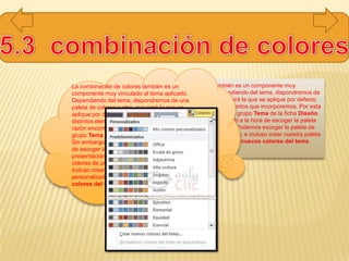 La combinación de colores también es un componente muy
vinculado al tema aplicado. Dependiendo del tema, dispondremos de
una paleta de colores u otra, que será la que se aplique por defecto
en los textos y en los distintos elementos que incorporemos. Por esta
razón encontramos los colores en el grupo Tema de la ficha Diseño.
Sin embargo, existe cierta flexibilidad a la hora de escoger la paleta
de colores de nuestra presentación. Podemos escoger la paleta de
colores de un tema distinto al aplicado, e incluso crear nuestra paleta
personalizada, desde la opción Crear nuevos colores del tema.
La combinación de colores también es un
componente muy vinculado al tema aplicado.
Dependiendo del tema, dispondremos de una
paleta de colores u otra, que será la que se
aplique por defecto en los textos y en los
distintos elementos que incorporemos. Por esta
razón encontramos los colores en el
grupo Tema de la ficha Diseño.
Sin embargo, existe cierta flexibilidad a la hora
de escoger la paleta de colores de nuestra
presentación. Podemos escoger la paleta de
colores de un tema distinto al aplicado, e
incluso crear nuestra paleta
personalizada, desde la opción Crear nuevos
colores del tema.
 