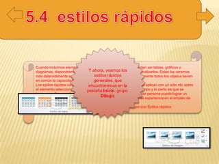 Cuando incluimos elementos en nuestras diapositivas, como pueden ser tablas, gráficos o
diagramas, dispondremos de herramientas específicas para personalizarlos. Estas las veremos
más detenidamente en unidades posteriores. Sin embargo, normalmente todos los objetos tienen
en común la capacidad de aplicarles estilos rápidos.
Los estilos rápidos no son más que un conjunto de formatos que se aplican con un sólo clic sobre
el elemento seleccionado. Utilizarnos nos puede ahorrar mucho tiempo y lo cierto es que se
logra, con ellos, resultados espectaculares. Gracias a ellos cualquier persona puede lograr un
efecto profesional en sus presentaciones, aunque no tenga apenas experiencia en el empleo de
PowerPoint.
Para practicar estas operaciones te aconsejamos realizar el ejercicio Estilos rápidos
Y ahora, veamos los
estilos rápidos
generales, que
encontraremos en la
pestaña Inicio, grupo
Dibujo:
 