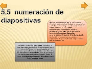 Numerar las diapositivas que se van a mostrar
durante la presentacillegan tarde o se reenganchan
a mitad exposición tengan una idea aproximada de
cuánto contenido se han perdido.
Podemos incluir la numeración desde la
ficha Inicio, grupo Texto, haciendo clic en la
herramienta Número de diapositiva.
ón no es algo muy frecuente. Sin embargo, puede
resultar útil en casos en conferencias o en
exposiciones de puertas abiertas, porque permite
que las personas que
El pequeño cuadro de Vista previa muestra en un
rectángulo negro la posición en la que se situará dicho
elemento. Ya sólo nos quedaría decidir si
queremos Aplicar la numeración sólo a esa diapositiva
o si la queremos Aplicar a todas ellas. Si quieres que
se aplique a todas excepto a la primera, marca la
casilla No mostrar en diapositiva de título y pulsa el
botón Aplicar a todas.
 
