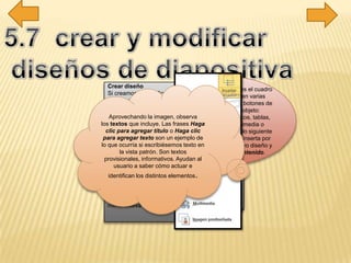 Crear diseño
Si creamos un diseño podremos escogerlo al
insertar nuevas diapositivas en nuestra
presentación.
Para hacerlo, pulsaremos el botón
Insertar diseño en la ficha Patrón de
diapositivas. Ten presente que, al igual que al
crear nuevas diapositivas, se insertará tras aquella
que esté seleccionada. Excepto si se encuentra
seleccionada la diapositiva principal, ya que en ese
caso se insertará en último lugar, tras el resto de
diseños. Otra forma de escoger la posición en que
ha de insertarse es hacer clic entre dos
diapositivas. Se dibujará una línea entre ellas y ahí
será donde se incluya. El orden no tiene especial
relevancia, pero será el que se tome en el
menú Nueva diapositiva luego, en la vista normal.
La opción Contenido es el cuadro
que ya hemos visto en varias
ocasiones, que incluye botones de
todos los tipos de objeto:
texto, imágenes, gráficos, tablas,
SmartArt, clips multimedia o
imágenes. En el ejemplo siguiente
vemos el título que se inserta por
defecto al crear un nuevo diseño y
un objeto de tipo Contenido.
Aprovechando la imagen, observa
los textos que incluye. Las frases Haga
clic para agregar título o Haga clic
para agregar texto son un ejemplo de
lo que ocurría si escribiésemos texto en
la vista patrón. Son textos
provisionales, informativos. Ayudan al
usuario a saber cómo actuar e
identifican los distintos elementos.
 