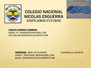 COLEGIO NACIONAL
NICOLAS ESGUERRA
EDIFICAMOS FUTUROS
CARLOS ANDRES CARMONA
EMAIL: FC.ASABER802@GAMIL.COM
TICCARLOSANDRES802.BLOSPOT.COM
PROFESOR: Jhon alexander Caraballo acosta
EMAIL: Profesor.jhon@gamil.com
BLOG: teknonicolas.blogspot.com
 