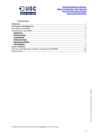 Universitat Oberta de Catalunya
                                                                                       Máster en Educación y TIC (e-learning)
                                                                                            Deivi Fernando Ladino Camargo
                                                                                                   http://card.ly/deiviladino



           Contenido
Objetivos ................................................................................................................................... 3
Principios metodológicos ........................................................................................................ 3
Descripción del MDM ................................................................................................................ 4
Características del MDM ........................................................................................................... 4
  Didáctica .............................................................................................................................. 5
  Dinámicidad ........................................................................................................................ 6
  Legibilidad ........................................................................................................................... 6
  Interactividad ...................................................................................................................... 7
  Hipertextualidad................................................................................................................. 7
  Flexibilidad .......................................................................................................................... 8
Guión didáctico ........................................................................................................................ 8
Procesos realizados para el diseño y producción del MDM .................................................... 22
Ficha técnica ............................................................................................................................. 22




                                                                                                                                                  Actividad 5. Presentación del proyecto de MDM




Fundamentos del diseño tecno-pedagógico en e-learning.

                                                                                                                                             2
 