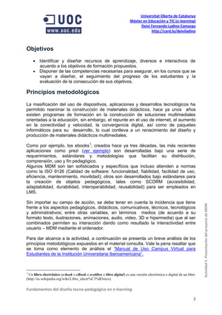 Universitat Oberta de Catalunya
                                                                      Máster en Educación y TIC (e-learning)
                                                                           Deivi Fernando Ladino Camargo
                                                                                  http://card.ly/deiviladino



Objetivos
     Identificar y diseñar recursos de aprendizaje, diversos e interactivos de
      acuerdo a los objetivos de formación propuestos.
     Disponer de las competencias necesarias para asegurar, en los cursos que se
      vayan a diseñar, el seguimiento del progreso de los estudiantes y la
      evaluación de la consecución de sus objetivos.

Principios metodológicos
La masificación del uso de dispositivos, aplicaciones y desarrollos tecnológicos ha
permitido reanimar la construcción de materiales didácticos, hace ya unos años
existen programas de formación en la construcción de soluciones multimediales
orientadas a la educación, sin embargo, el repunte en el uso de internet, el aumento
en la conectividad y velocidad, la convergencia digital, así como de paquetes
informáticos para su desarrollo, lo cual conlleva a un renacimiento del diseño y
producción de materiales didácticos multimediales.

Como por ejemplo, los ebooks1; creados hace ya tres décadas, las más recientes
aplicaciones como prezi (ver ejemplo) son desarrolladas bajo una serie de
requerimientos, estándares y metodologías que facilitan su distribución,
comprensión, uso y fin pedagógico.
Algunos MDM son tan sofisticados y específicos que incluso atienden a normas
como la ISO 9126 (Calidad de software: funcionalidad, fiabilidad, facilidad de uso,
eficiencia, mantenimiento, movilidad); otros son desarrollados bajo estándares para
la creación de objetos pedagógicos, tales como SCORM (accesibilidad,
adaptabilidad, durabilidad, interoperabilidad, reusabilidad) para ser empleados en
LMS.

Sin importar su campo de acción, se debe tener en cuenta la incidencia que tiene
frente a los aspectos pedagógicos, didácticos, comunicativos, técnicos, tecnológicos                                 Actividad 5. Presentación del proyecto de MDM
y administrativos; entre otras variables, en términos medios (de acuerdo a su
formato texto, ilustraciones, animaciones, audio, video, 3D e hipermedia) que al ser
combinados permiten su interacción dando como resultado la interactividad entre
usuario – MDM mediante el ordenador.

Para dar alcance a la actividad, a continuación se presenta un breve análisis de los
principios metodológicos expuestos en el material consulta. Vale la pena resaltar que
se toma como elemento de análisis el “Manual de Uso Campus Virtual para
Estudiantes de la Institución Universitaria Iberoamericana”.



1
 Un libro electrónico (e-book o eBook o ecolibro o libro digital) es una versión electrónica o digital de un libro
(http://es.wikipedia.org/wiki/Libro_electr%C3%B3nico)

Fundamentos del diseño tecno-pedagógico en e-learning.

                                                                                                                3
 