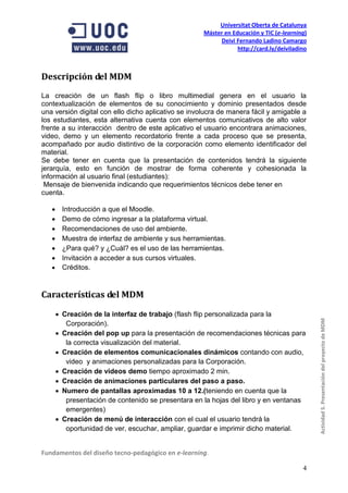 Universitat Oberta de Catalunya
                                                     Máster en Educación y TIC (e-learning)
                                                          Deivi Fernando Ladino Camargo
                                                                 http://card.ly/deiviladino



Descripción del MDM
La creación de un flash flip o libro multimedial genera en el usuario la
contextualización de elementos de su conocimiento y dominio presentados desde
una versión digital con ello dicho aplicativo se involucra de manera fácil y amigable a
los estudiantes, esta alternativa cuenta con elementos comunicativos de alto valor
frente a su interacción dentro de este aplicativo el usuario encontrara animaciones,
video, demo y un elemento recordatorio frente a cada proceso que se presenta,
acompañado por audio distintivo de la corporación como elemento identificador del
material.
Se debe tener en cuenta que la presentación de contenidos tendrá la siguiente
jerarquía, esto en función de mostrar de forma coherente y cohesionada la
información al usuario final (estudiantes):
 Mensaje de bienvenida indicando que requerimientos técnicos debe tener en
cuenta.

        Introducción a que el Moodle.
        Demo de cómo ingresar a la plataforma virtual.
        Recomendaciones de uso del ambiente.
        Muestra de interfaz de ambiente y sus herramientas.
        ¿Para qué? y ¿Cuál? es el uso de las herramientas.
        Invitación a acceder a sus cursos virtuales.
        Créditos.


Características del MDM

        Creación de la interfaz de trabajo (flash flip personalizada para la
          Corporación).                                                                       Actividad 5. Presentación del proyecto de MDM
        Creación del pop up para la presentación de recomendaciones técnicas para
          la correcta visualización del material.
        Creación de elementos comunicacionales dinámicos contando con audio,
          video y animaciones personalizadas para la Corporación.
        Creación de videos demo tiempo aproximado 2 min.
        Creación de animaciones particulares del paso a paso.
        Numero de pantallas aproximadas 10 a 12.(teniendo en cuenta que la
          presentación de contenido se presentara en la hojas del libro y en ventanas
          emergentes)
        Creación de menú de interacción con el cual el usuario tendrá la
          oportunidad de ver, escuchar, ampliar, guardar e imprimir dicho material.


Fundamentos del diseño tecno-pedagógico en e-learning.

                                                                                         4
 