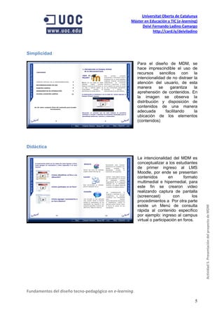 Universitat Oberta de Catalunya
                                                    Máster en Educación y TIC (e-learning)
                                                         Deivi Fernando Ladino Camargo
                                                                http://card.ly/deiviladino




Simplicidad

                                                         Para el diseño de MDM, se
                                                         hace imprescindible el uso de
                                                         recursos sencillos con la
                                                         intencionalidad de no distraer la
                                                         atención del usuario, de esta
                                                         manera      se    garantiza    la
                                                         aprehensión de contenidos. En
                                                         la imagen se observa la
                                                         distribución y disposición de
                                                         contenidos de una manera
                                                         adecuada       facilitando     la
                                                         ubicación de los elementos
                                                         (contenidos)




Didáctica

                                                         La intencionalidad del MDM es
                                                         conceptualizar a los estudiantes
                                                         de primer ingreso al LMS
                                                         Moodle, por ende se presentan
                                                         contenidos         en      formato
                                                         multimedial e hipermedial, para
                                                         este fin se crearon video
                                                         realizando captura de pantalla
                                                         (screencast)          con       los
                                                         procedimientos a Por otra parte
                                                         existe un Menú de consulta
                                                                                               Actividad 5. Presentación del proyecto de MDM
                                                         rápida al contenido específico
                                                         por ejemplo: ingreso al campus
                                                         virtual o participación en foros.




Fundamentos del diseño tecno-pedagógico en e-learning.

                                                                                          5
 