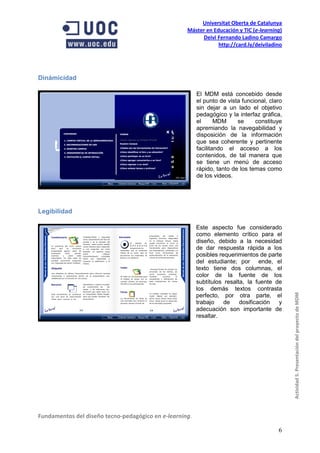 Universitat Oberta de Catalunya
                                                    Máster en Educación y TIC (e-learning)
                                                         Deivi Fernando Ladino Camargo
                                                                http://card.ly/deiviladino




Dinámicidad

                                                         El MDM está concebido desde
                                                         el punto de vista funcional, claro
                                                         sin dejar a un lado el objetivo
                                                         pedagógico y la interfaz gráfica,
                                                         el      MDM     se     constituye
                                                         apremiando la navegabilidad y
                                                         disposición de la información
                                                         que sea coherente y pertinente
                                                         facilitando el acceso a los
                                                         contenidos, de tal manera que
                                                         se tiene un menú de acceso
                                                         rápido, tanto de los temas como
                                                         de los videos.




Legibilidad

                                                         Este aspecto fue considerado
                                                         como elemento crítico para el
                                                         diseño, debido a la necesidad
                                                         de dar respuesta rápida a los
                                                         posibles requerimientos de parte
                                                         del estudiante; por ende, el
                                                         texto tiene dos columnas, el
                                                         color de la fuente de los
                                                         subtítulos resalta, la fuente de
                                                         los demás textos contrasta
                                                         perfecto, por otra parte, el         Actividad 5. Presentación del proyecto de MDM
                                                         trabajo    de    dosificación  y
                                                         adecuación son importante de
                                                         resaltar.




Fundamentos del diseño tecno-pedagógico en e-learning.

                                                                                         6
 