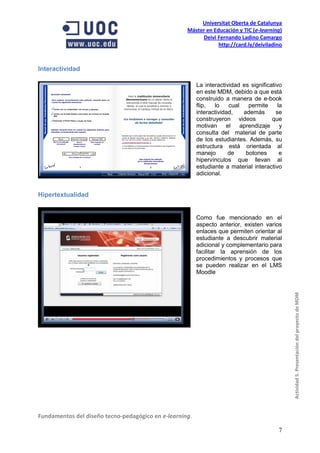 Universitat Oberta de Catalunya
                                                    Máster en Educación y TIC (e-learning)
                                                         Deivi Fernando Ladino Camargo
                                                                http://card.ly/deiviladino



Interactividad

                                                         La interactividad es significativo
                                                         en este MDM, debido a que está
                                                         construido a manera de e-book
                                                         flip,  lo    cual   permite      la
                                                         interactividad,   además        se
                                                         construyeron videos           que
                                                         motivan el aprendizaje y
                                                         consulta del material de parte
                                                         de los estudiantes. Además, su
                                                         estructura está orientada al
                                                         manejo       de    botones        e
                                                         hipervínculos que llevan al
                                                         estudiante a material interactivo
                                                         adicional.


Hipertextualidad


                                                         Como fue mencionado en el
                                                         aspecto anterior, existen varios
                                                         enlaces que permiten orientar al
                                                         estudiante a descubrir material
                                                         adicional y complementario para
                                                         facilitar la aprensión de los
                                                         procedimientos y procesos que
                                                         se pueden realizar en el LMS
                                                         Moodle



                                                                                               Actividad 5. Presentación del proyecto de MDM




Fundamentos del diseño tecno-pedagógico en e-learning.

                                                                                          7
 