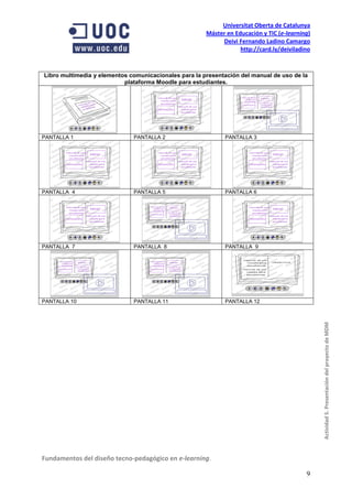 Universitat Oberta de Catalunya
                                                       Máster en Educación y TIC (e-learning)
                                                            Deivi Fernando Ladino Camargo
                                                                   http://card.ly/deiviladino


Libro multimedia y elementos comunicacionales para la presentación del manual de uso de la
                           plataforma Moodle para estudiantes.




PANTALLA 1                    PANTALLA 2                     PANTALLA 3




PANTALLA 4                    PANTALLA 5                     PANTALLA 6




PANTALLA 7                    PANTALLA 8                     PANTALLA 9




PANTALLA 10                   PANTALLA 11                    PANTALLA 12



                                                                                                Actividad 5. Presentación del proyecto de MDM




Fundamentos del diseño tecno-pedagógico en e-learning.

                                                                                           9
 