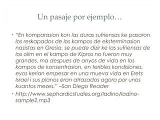 Un pasaje por ejemplo…

• “En komparasion kon las duras sufriensas ke pasaron
  los reskapados de los kampos de eksterminasion
  nazistas en Gresia, se puede dizir ke las sufriensas de
  los olim en el kampo de Kipros no fueron muy
  grandes, ma despues de anyos de vida en los
  kampos de konsentrasion, en teribles kondisiones,
  eyos kerian empesar en una mueva vida en Erets
  Israel i sus planos eran atrazados agora por unos
  kuantos mezes.” –San Diego Reader
• http://www.sephardicstudies.org/ladino/ladino-
  sample2.mp3
 