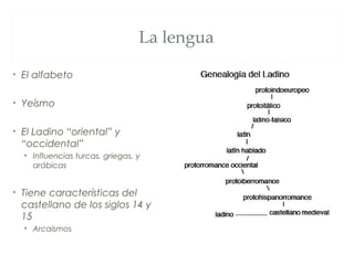 La lengua

• El alfabeto

• Yeísmo

• El Ladino “oriental” y
  “occidental”
  • Influencias turcas, griegas, y
    arábicas


• Tiene características del
  castellano de los siglos 14 y
  15
  • Arcaísmos
 