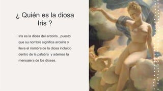 ¿ Quién es la diosa
Iris ?
• Iris es la diosa del arcoiris , puesto
que su nombre significa arcoiris y
lleva el nombre de la diosa incluido
dentro de la palabra y ademas la
mensajera de los dioses.
 