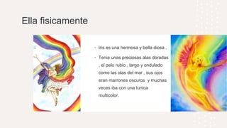 Ella fisicamente
• Iris es una hermosa y bella diosa .
• Tenia unas preciosas alas doradas
, el pelo rubio , largo y ondulado
como las olas del mar , sus ojos
eran marrones oscuros y muchas
veces iba con una tunica
multicolor.
 