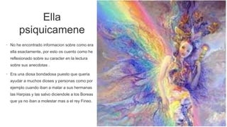 Ella
psiquicamene
• No he encontrado informacion sobre como era
ella esactamente, por esto os cuento como he
reflexionado sobre su caracter en la lectura
sobre sus anecdotas .
• Era una diosa bondadosa puesto que queria
ayudar a muchos dioses y personas como por
ejemplo cuando iban a matar a sus hermanas
las Harpias y las salvo diciendole a los Boreas
que ya no iban a molestar mas a el rey Fineo.
 