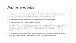 Algunas anecdotas
• Como os he contado antes Arce es mensajera de los dioses junto a su hermana Iris , pero en la primera
guerra Olímpica Arce iba en el bando de los titanes , mientras que Iris iba con los olímpicos es decir con
los dioses , y por esto Zeus castigo a Arce arrojandole al Tartaro y quitándole las alas .
• Iris aviso al rey de Esparta Menelao de que Paris habia raptado a su esposa Helena .
• Iris tambien evito que Hera y Atenea entraran en combate .
• Aunque Zeus habia ordenado a los dioses que no intervinieran en la guerra de Troya tuvo que regañar a
muchos como a Poseidón . Afrodita tambien entro en campo de batalla para ayudar a su hijo Eneas
, pero el heroe griego Diomedes la herio y por eso Iris intervino para llevarla al Olimpo y para que la
curaran .
• Iris fue perdiendo su protagonismo por la causa de la presencia de un nuevo dios: Hermes hijo de Zeus
el cual seria el nuevo mensajero , y así fue como Iris paso a ser una ayudante de Hera.
 