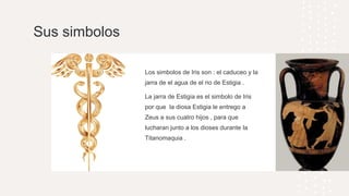 Sus simbolos
Los simbolos de Iris son : el caduceo y la
jarra de el agua de el rio de Estigia .
La jarra de Estigia es el simbolo de Iris
por que la diosa Estigia le entrego a
Zeus a sus cuatro hijos , para que
lucharan junto a los dioses durante la
Titanomaquia .
 