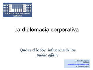 La diplomacia corporativa

Qué es el lobby: inﬂuencia de los
public affairs
Alfredo Rodríguez
Consultor
arodriguez@argconsultor.com
@DiplomaciaPblic

 