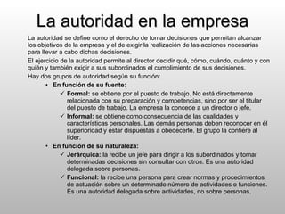 La autoridad en la empresa La autoridad se define como el derecho de tomar decisiones que permitan alcanzar los objetivos de la empresa y el de exigir la realización de las acciones necesarias para llevar a cabo dichas decisiones. El ejercicio de la autoridad permite al director decidir qué, cómo, cuándo, cuánto y con quién y también exigir a sus subordinados el cumplimiento de sus decisiones. Hay dos grupos de autoridad según su función: En función de su fuente: Formal:  se obtiene por el puesto de trabajo. No está directamente relacionada con su preparación y competencias, sino por ser el titular del puesto de trabajo. La empresa la concede a un director o jefe. Informal:  se obtiene como consecuencia de las cualidades y características personales. Las demás personas deben reconocer en él superioridad y estar dispuestas a obedecerle. El grupo la confiere al líder. En función de su naturaleza: Jerárquica:  la recibe un jefe para dirigir a los subordinados y tomar determinadas decisiones sin consultar con otros. Es una autoridad delegada sobre personas. Funcional:  la recibe una persona para crear normas y procedimientos de actuación sobre un determinado número de actividades o funciones. Es una autoridad delegada sobre actividades, no sobre personas. 