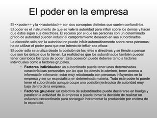 El poder en la empresa El <<poder>> y la <<autoridad>> son dos conceptos distintos que suelen confundirlos. El poder es el instrumento de que se vale la autoridad para influir sobre los demás y hacer que éstos sigan sus directrices. El recurso por el que las personas con un determinado grado de autoridad pueden inducir el comportamiento deseado en sus subordinados. La dirección sólo con la autoridad no puede influir automáticamente sobre otras personas; ha de utilizar el poder para que ese intento de influir sea eficaz. El poder sólo se analiza desde la posición de los jefes o directivos y se tiende a pensar que son los únicos que lo tienen. La realidad es que los subordinados también pueden tener casi todos los tipos de poder. Esta posesión puede deberse tanto a factores individuales como a factores grupales. Factores individuales:  un subordinado puede tener unas determinadas características personales por las que los demás lo admiren, tener acceso a información relevante, estar muy relacionado con personas influyentes en la empresa y ser un especialista en determinada materia. Todo este poder lo puede tener el subordinado aunque ocupe una posición jerárquica de autoridad muy baja dentro de la empresa. Factores grupales:  un colectivo de subordinados puede declararse en huelga y paralizar la actividad de la empresa o puede tomar la decisión de realizar un esfuerzo extraordinario para conseguir incrementar la producción por encima de lo esperable. 