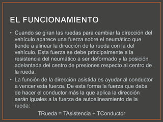 • Cuando se giran las ruedas para cambiar la dirección del
vehículo aparece una fuerza sobre el neumático que
tiende a alinear la dirección de la rueda con la del
vehículo. Esta fuerza se debe principalmente a la
resistencia del neumático a ser deformado y la posición
adelantada del centro de presiones respecto al centro de
la rueda.
• La función de la dirección asistida es ayudar al conductor
a vencer esta fuerza. De esta forma la fuerza que deba
de hacer el conductor más la que aplica la dirección
serán iguales a la fuerza de autoalineamiento de la
rueda:
TRueda = TAsistencia + TConductor
 