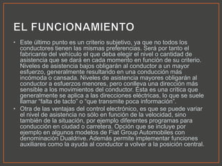 • Este último punto es un criterio subjetivo, ya que no todos los
conductores tienen las mismas preferencias. Será por tanto el
fabricante del vehículo el que deba elegir el nivel o cantidad de
asistencia que se dará en cada momento en función de su criterio.
Niveles de asistencia bajos obligarán al conductor a un mayor
esfuerzo, generalmente resultando en una conducción más
incómoda o cansada. Niveles de asistencia mayores obligarán al
conductor a esfuerzos menores, pero conlleva una dirección más
sensible a los movimientos del conductor. Ésta es una crítica que
generalmente se aplica a las direcciones eléctricas, lo que se suele
llamar “falta de tacto” o “que transmite poca información”.
• Otra de las ventajas del control electrónico, es que se puede variar
el nivel de asistencia no sólo en función de la velocidad, sino
también de la situación, por ejemplo diferentes programas para
conducción en ciudad o carretera. Opción que se incluye por
ejemplo en algunos modelos de Fiat Group Automobiles con
denominación Dualdrive. Además permite implementar funciones
auxiliares como la ayuda al conductor a volver a la posición central.
 