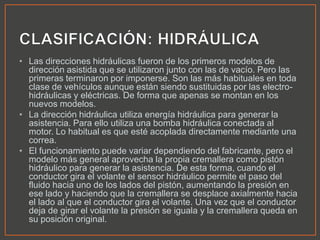 • Las direcciones hidráulicas fueron de los primeros modelos de
dirección asistida que se utilizaron junto con las de vacío. Pero las
primeras terminaron por imponerse. Son las más habituales en toda
clase de vehículos aunque están siendo sustituidas por las electro-
hidráulicas y eléctricas. De forma que apenas se montan en los
nuevos modelos.
• La dirección hidráulica utiliza energía hidráulica para generar la
asistencia. Para ello utiliza una bomba hidráulica conectada al
motor. Lo habitual es que esté acoplada directamente mediante una
correa.
• El funcionamiento puede variar dependiendo del fabricante, pero el
modelo más general aprovecha la propia cremallera como pistón
hidráulico para generar la asistencia. De esta forma, cuando el
conductor gira el volante el sensor hidráulico permite el paso del
fluido hacia uno de los lados del pistón, aumentando la presión en
ese lado y haciendo que la cremallera se desplace axialmente hacia
el lado al que el conductor gira el volante. Una vez que el conductor
deja de girar el volante la presión se iguala y la cremallera queda en
su posición original.
 