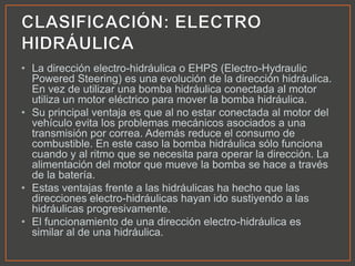 • La dirección electro-hidráulica o EHPS (Electro-Hydraulic
Powered Steering) es una evolución de la dirección hidráulica.
En vez de utilizar una bomba hidráulica conectada al motor
utiliza un motor eléctrico para mover la bomba hidráulica.
• Su principal ventaja es que al no estar conectada al motor del
vehículo evita los problemas mecánicos asociados a una
transmisión por correa. Además reduce el consumo de
combustible. En este caso la bomba hidráulica sólo funciona
cuando y al ritmo que se necesita para operar la dirección. La
alimentación del motor que mueve la bomba se hace a través
de la batería.
• Estas ventajas frente a las hidráulicas ha hecho que las
direcciones electro-hidráulicas hayan ido sustiyendo a las
hidráulicas progresivamente.
• El funcionamiento de una dirección electro-hidráulica es
similar al de una hidráulica.
 