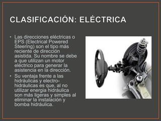• Las direcciones eléctricas o
EPS (Electrical Powered
Steering) son el tipo más
reciente de dirección
asistida. Su nombre se debe
a que utilizan un motor
eléctrico para generar la
asistencia en la dirección.
• Su ventaja frente a las
hidráulicas y electro-
hidráulicas es que, al no
utilizar energia hidráulica
son más ligeras y simples al
eliminar la instalación y
bomba hidráulica.
 