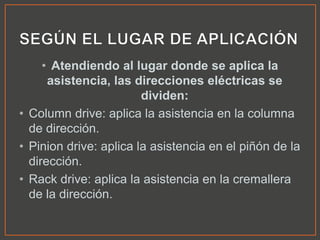 • Atendiendo al lugar donde se aplica la
asistencia, las direcciones eléctricas se
dividen:
• Column drive: aplica la asistencia en la columna
de dirección.
• Pinion drive: aplica la asistencia en el piñón de la
dirección.
• Rack drive: aplica la asistencia en la cremallera
de la dirección.
 