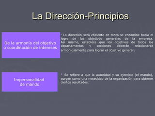 La Dirección-PrincipiosLa Dirección-Principios
De la armonía del objetivo
o coordinación de intereses
De la armonía del objetivo
o coordinación de intereses
 La dirección será eficiente en tanto se encamine hacia el
logro de los objetivos generales de la empresa.
Así mismo, establece que los objetivos de todos los
departamentos y secciones deberán relacionarse
armoniosamente para lograr el objetivo general.
Impersonalidad
de mando
Impersonalidad
de mando
 Se refiere a que la autoridad y su ejercicio (el mando),
surgen como una necesidad de la organización para obtener
ciertos resultados.`
 