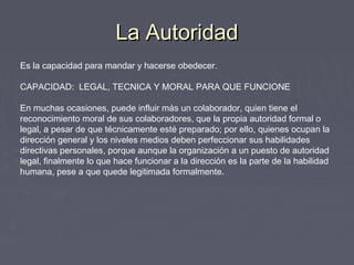 La AutoridadLa Autoridad
Es la capacidad para mandar y hacerse obedecer.
CAPACIDAD: LEGAL, TECNICA Y MORAL PARA QUE FUNCIONE
En muchas ocasiones, puede influir más un colaborador, quien tiene el
reconocimiento moral de sus colaboradores, que la propia autoridad formal o
legal, a pesar de que técnicamente esté preparado; por ello, quienes ocupan la
dirección general y los niveles medios deben perfeccionar sus habilidades
directivas personales, porque aunque la organización a un puesto de autoridad
legal, finalmente lo que hace funcionar a la dirección es la parte de la habilidad
humana, pese a que quede legitimada formalmente.
 
