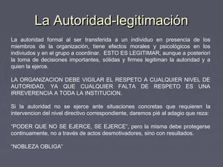 La Autoridad-legitimaciónLa Autoridad-legitimación
La autoridad formal al ser transferida a un individuo en presencia de los
miembros de la organización, tiene efectos morales y psicológicos en los
indiviudos y en el grupo a coordinar. ESTO ES LEGITIMAR, aunque a posteriori
la toma de decisiones importantes, sólidas y firmes legitiman la autoridad y a
quien la ejerce.
LA ORGANIZACION DEBE VIGILAR EL RESPETO A CUALQUIER NIVEL DE
AUTORIDAD, YA QUE CUALQUIER FALTA DE RESPETO ES UNA
IRREVERENCIA A TODA LA INSTITUCION.
Si la autoridad no se ejerce ante situaciones concretas que requieren la
intervencion del nivel directivo correspondiente, daremos pié al adagio que reza:
“PODER QUE NO SE EJERCE, SE EJERCE”, pero la misma debe protegerse
continuamente, no a través de actos desmotivadores, sino con resultados.
“NOBLEZA OBLIGA”
 